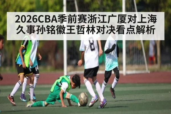 2026CBA季前赛浙江广厦对上海久事孙铭徽王哲林对决看点解析