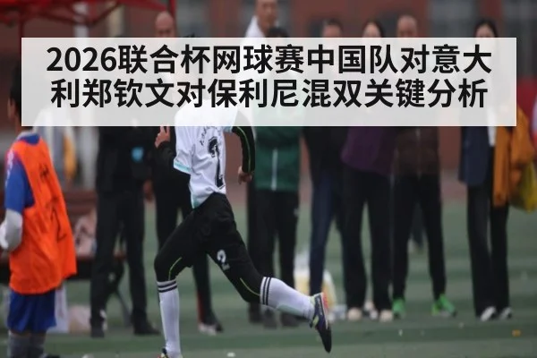 2026联合杯网球赛中国队对意大利郑钦文对保利尼混双关键分析